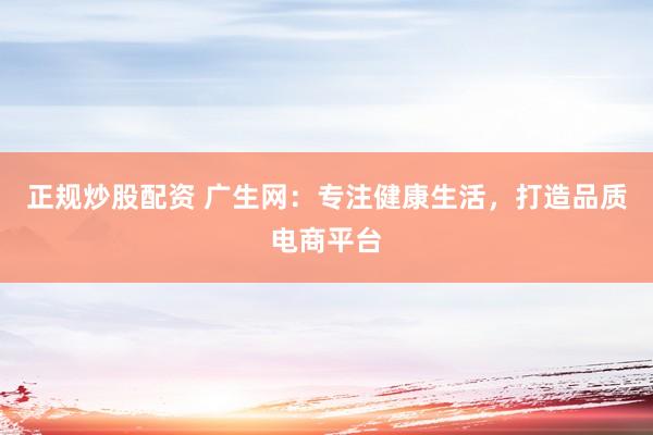 正规炒股配资 广生网：专注健康生活，打造品质电商平台