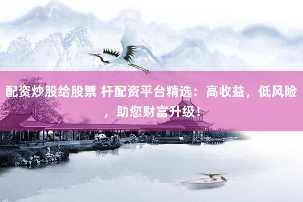 配资炒股给股票 杆配资平台精选：高收益，低风险，助您财富升级！