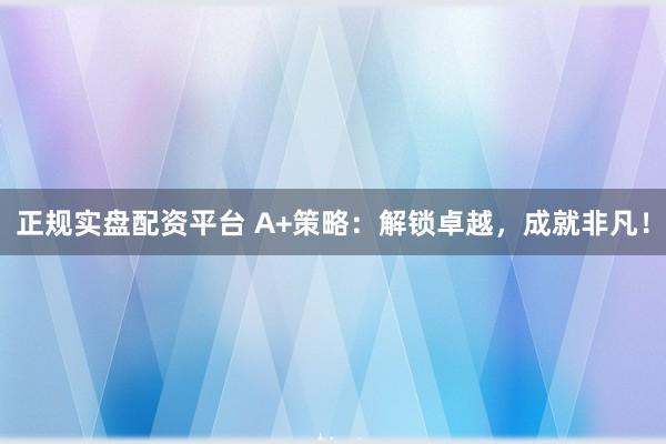 正规实盘配资平台 A+策略：解锁卓越，成就非凡！