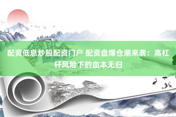 配资低息炒股配资门户 配资盘爆仓潮来袭：高杠杆风险下的血本无归