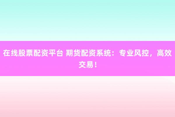 在线股票配资平台 期货配资系统：专业风控，高效交易！