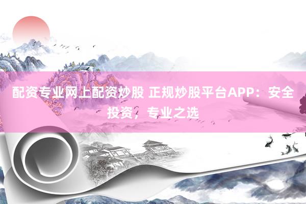 配资专业网上配资炒股 正规炒股平台APP：安全投资，专业之选