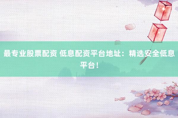 最专业股票配资 低息配资平台地址：精选安全低息平台！