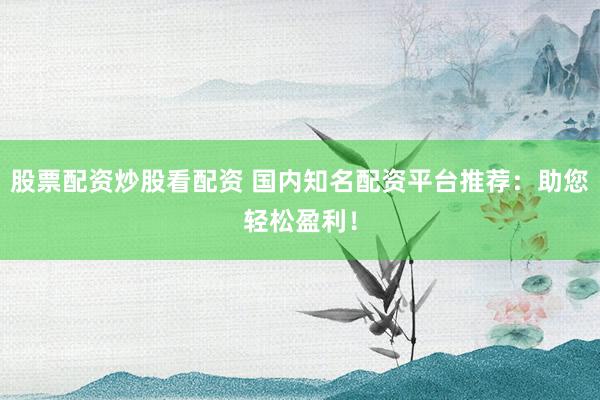 股票配资炒股看配资 国内知名配资平台推荐：助您轻松盈利！