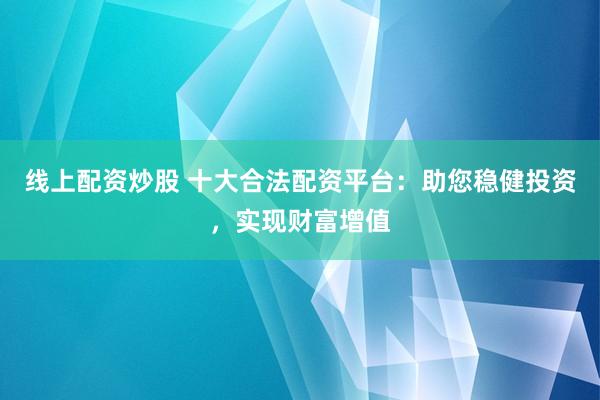 线上配资炒股 十大合法配资平台：助您稳健投资，实现财富增值