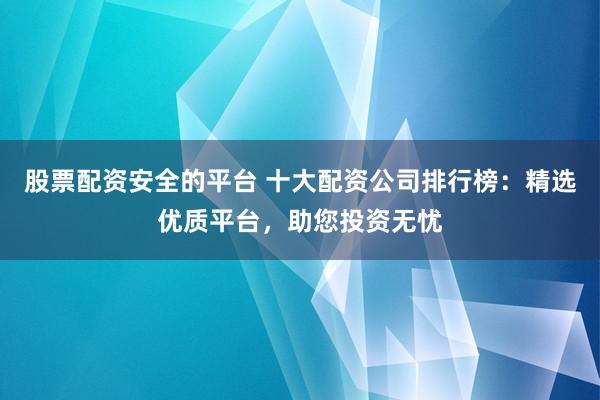 股票配资安全的平台 十大配资公司排行榜：精选优质平台，助您投资无忧