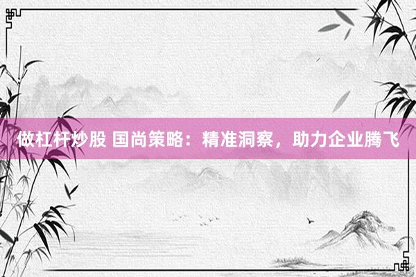 做杠杆炒股 国尚策略：精准洞察，助力企业腾飞