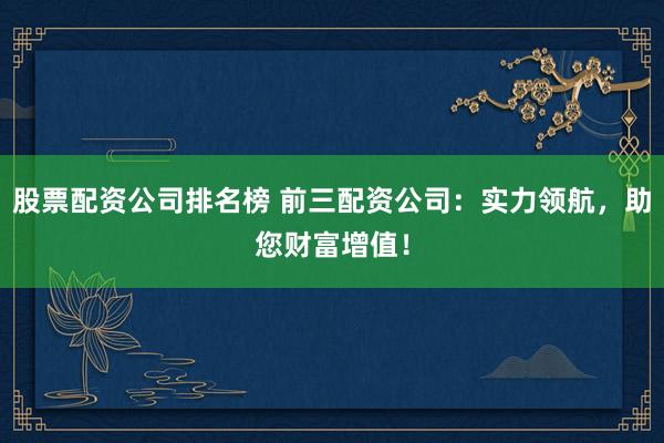 股票配资公司排名榜 前三配资公司：实力领航，助您财富增值！