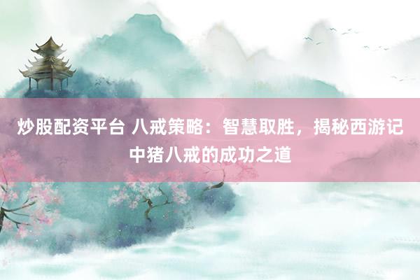炒股配资平台 八戒策略：智慧取胜，揭秘西游记中猪八戒的成功之道