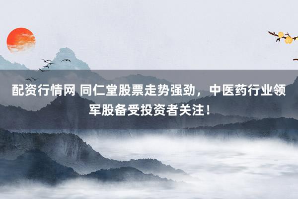 配资行情网 同仁堂股票走势强劲，中医药行业领军股备受投资者关注！