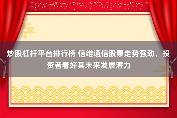 炒股杠杆平台排行榜 信维通信股票走势强劲，投资者看好其未来发展潜力