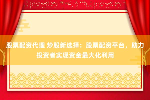 股票配资代理 炒股新选择：股票配资平台，助力投资者实现资金最大化利用