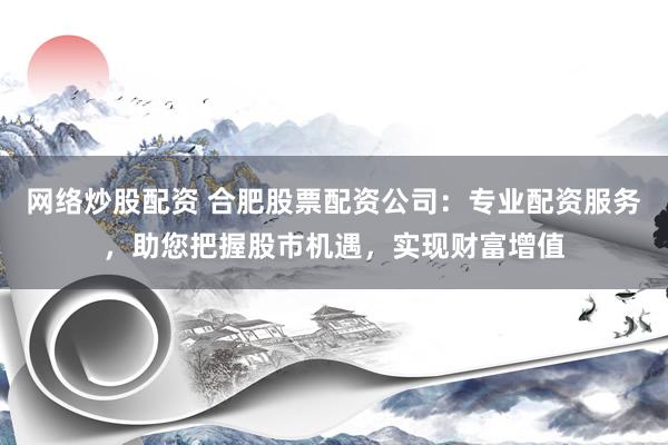 网络炒股配资 合肥股票配资公司：专业配资服务，助您把握股市机遇，实现财富增值