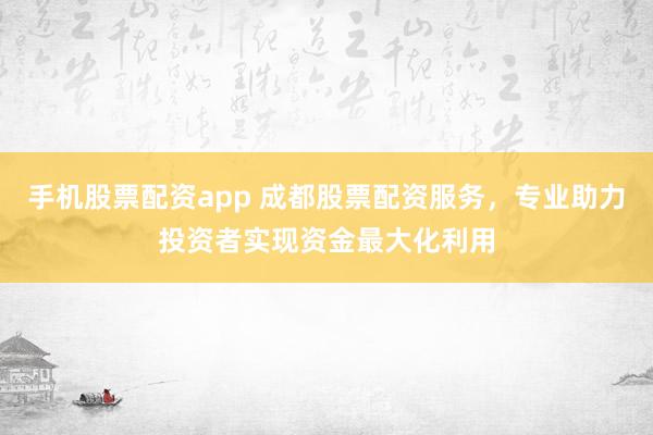 手机股票配资app 成都股票配资服务，专业助力投资者实现资金最大化利用