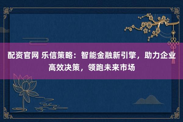 配资官网 乐信策略：智能金融新引擎，助力企业高效决策，领跑未来市场