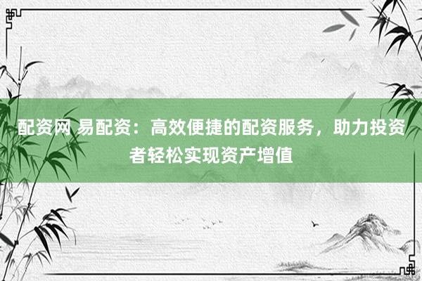 配资网 易配资：高效便捷的配资服务，助力投资者轻松实现资产增值