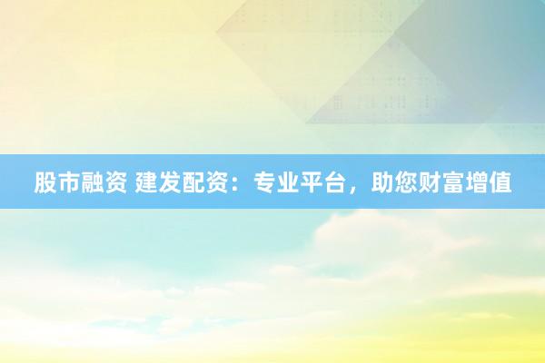 股市融资 建发配资：专业平台，助您财富增值