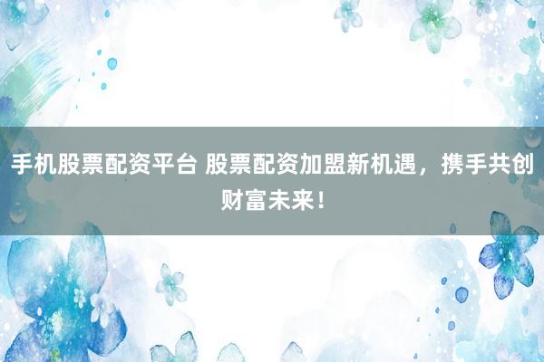 手机股票配资平台 股票配资加盟新机遇，携手共创财富未来！