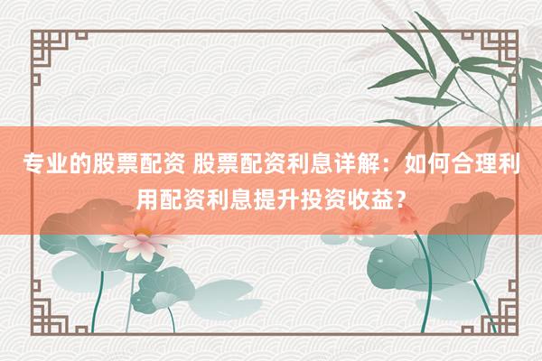 专业的股票配资 股票配资利息详解：如何合理利用配资利息提升投资收益？