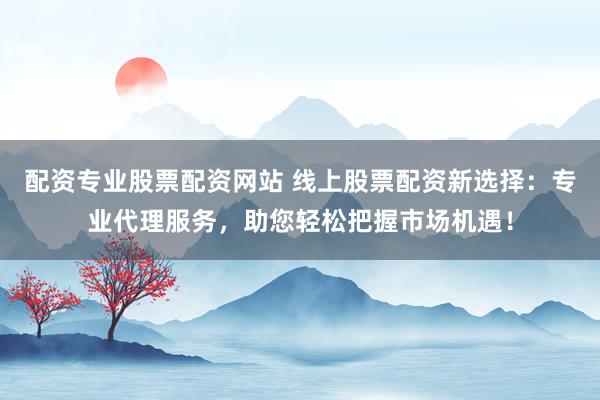 配资专业股票配资网站 线上股票配资新选择：专业代理服务，助您轻松把握市场机遇！