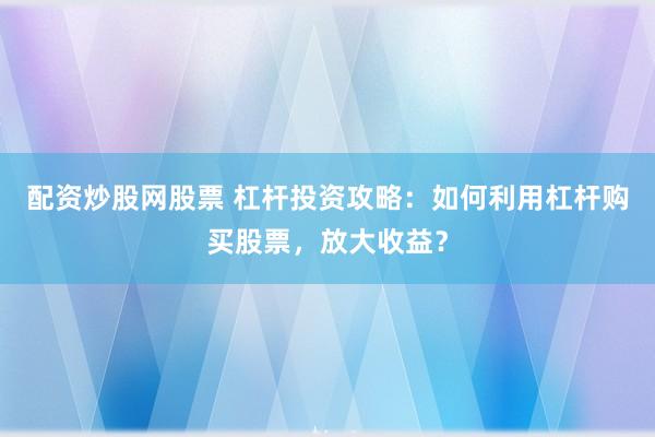 配资炒股网股票 杠杆投资攻略：如何利用杠杆购买股票，放大收益？
