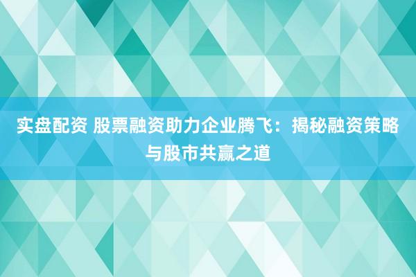 实盘配资 股票融资助力企业腾飞：揭秘融资策略与股市共赢之道