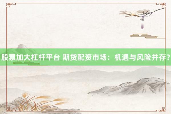 股票加大杠杆平台 期货配资市场：机遇与风险并存？