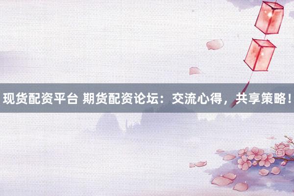 现货配资平台 期货配资论坛：交流心得，共享策略！