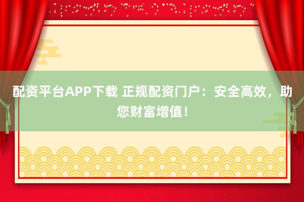 配资平台APP下载 正规配资门户：安全高效，助您财富增值！
