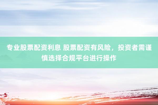 专业股票配资利息 股票配资有风险，投资者需谨慎选择合规平台进行操作