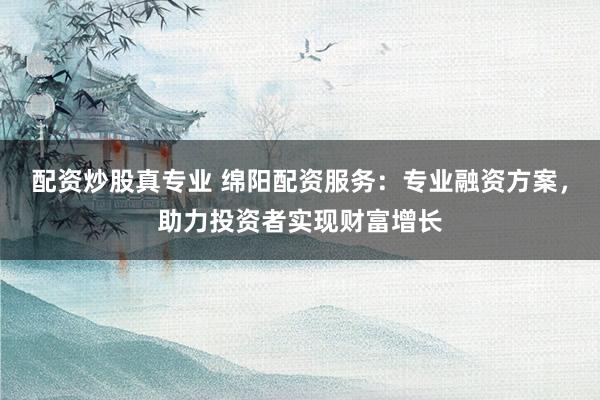 配资炒股真专业 绵阳配资服务：专业融资方案，助力投资者实现财富增长