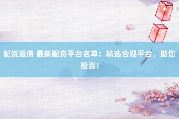 配资返佣 最新配资平台名单：精选合规平台，助您投资！