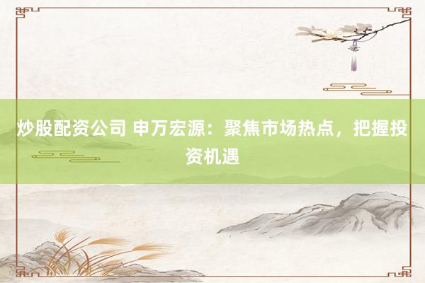 炒股配资公司 申万宏源：聚焦市场热点，把握投资机遇