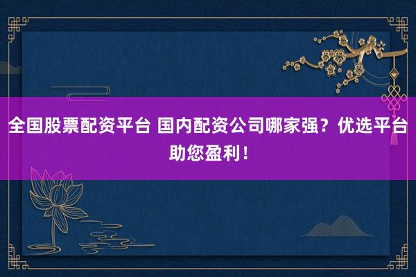 全国股票配资平台 国内配资公司哪家强？优选平台助您盈利！