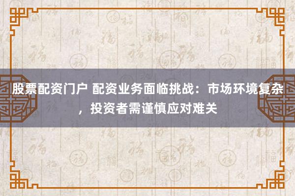 股票配资门户 配资业务面临挑战：市场环境复杂，投资者需谨慎应对难关