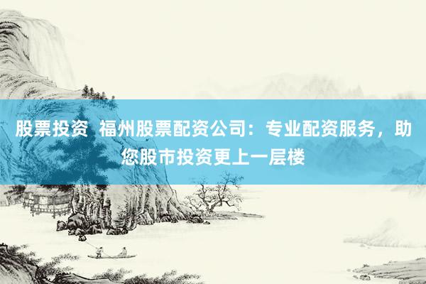 股票投资  福州股票配资公司：专业配资服务，助您股市投资更上一层楼