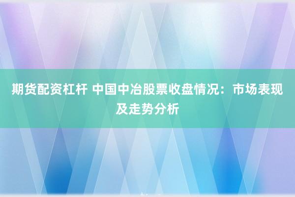 期货配资杠杆 中国中冶股票收盘情况：市场表现及走势分析