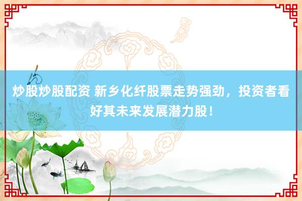炒股炒股配资 新乡化纤股票走势强劲，投资者看好其未来发展潜力股！
