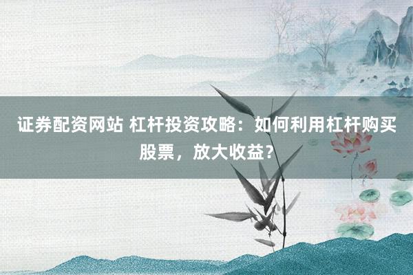 证券配资网站 杠杆投资攻略：如何利用杠杆购买股票，放大收益？