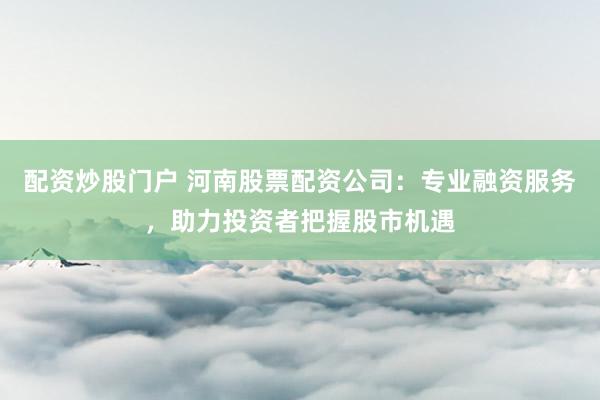 配资炒股门户 河南股票配资公司：专业融资服务，助力投资者把握股市机遇