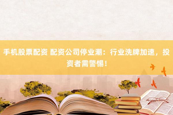 手机股票配资 配资公司停业潮：行业洗牌加速，投资者需警惕！