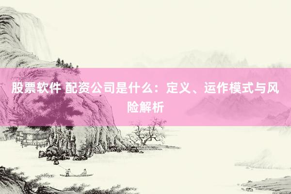 股票软件 配资公司是什么：定义、运作模式与风险解析