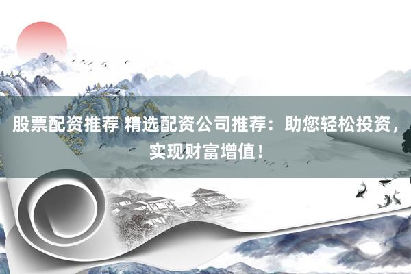 股票配资推荐 精选配资公司推荐：助您轻松投资，实现财富增值！