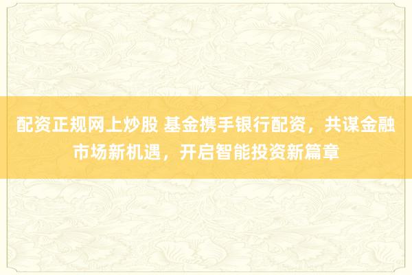 配资正规网上炒股 基金携手银行配资，共谋金融市场新机遇，开启智能投资新篇章