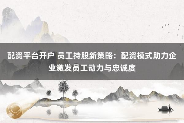 配资平台开户 员工持股新策略：配资模式助力企业激发员工动力与忠诚度