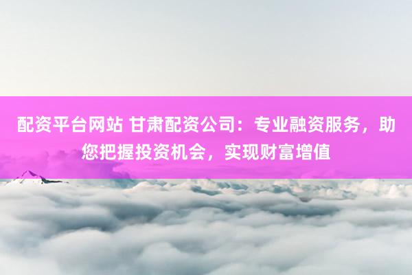 配资平台网站 甘肃配资公司：专业融资服务，助您把握投资机会，实现财富增值