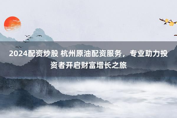 2024配资炒股 杭州原油配资服务，专业助力投资者开启财富增长之旅