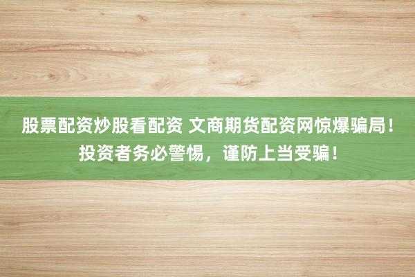 股票配资炒股看配资 文商期货配资网惊爆骗局！投资者务必警惕，谨防上当受骗！
