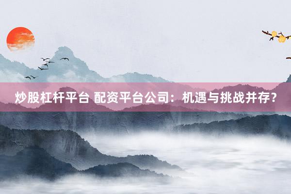 炒股杠杆平台 配资平台公司：机遇与挑战并存？