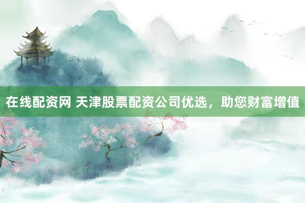在线配资网 天津股票配资公司优选，助您财富增值